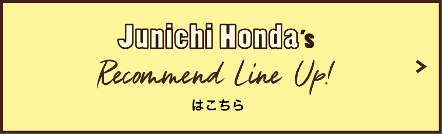 Junichi Honda's Recommend Line Up!